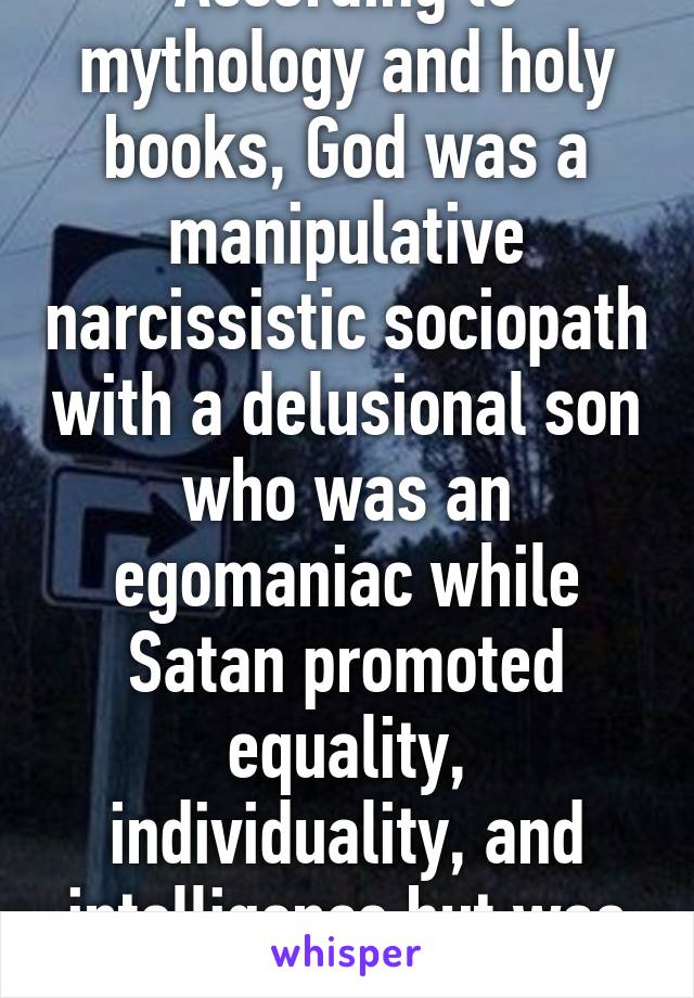 According to mythology and holy books, God was a manipulative narcissistic sociopath with a delusional son who was an egomaniac while Satan promoted equality, individuality, and intelligence but was punished. Satan it is