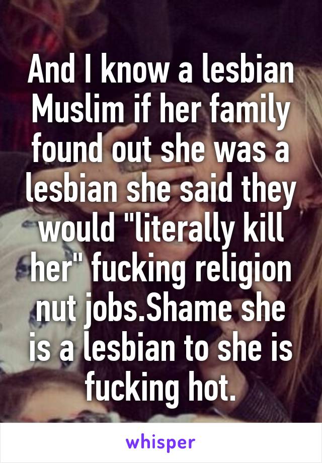 And I know a lesbian Muslim if her family found out she was a lesbian she said they would "literally kill her" fucking religion nut jobs.Shame she is a lesbian to she is fucking hot.