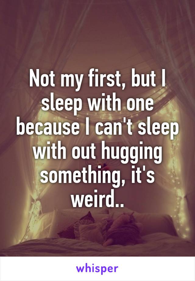 Not my first, but I sleep with one because I can't sleep with out hugging something, it's weird..