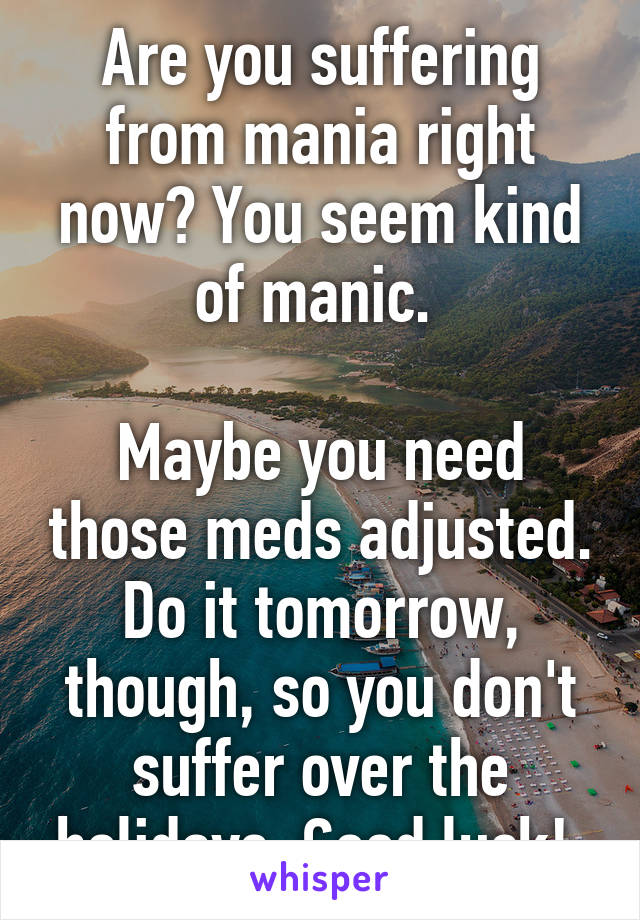 Are you suffering from mania right now? You seem kind of manic. 

Maybe you need those meds adjusted. Do it tomorrow, though, so you don't suffer over the holidays. Good luck! 