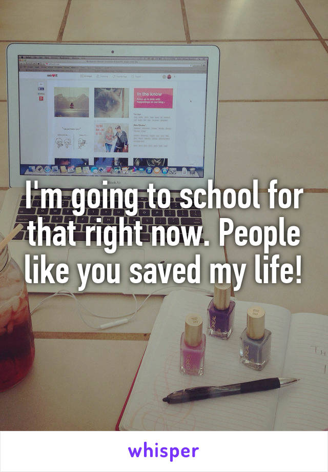 I'm going to school for that right now. People like you saved my life!