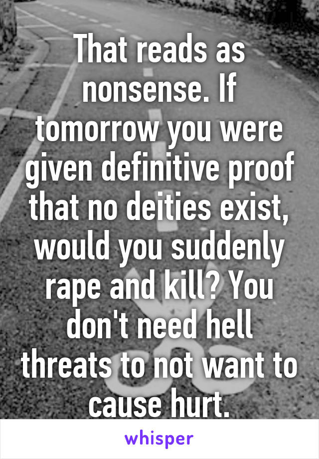 That reads as nonsense. If tomorrow you were given definitive proof that no deities exist, would you suddenly rape and kill? You don't need hell threats to not want to cause hurt.