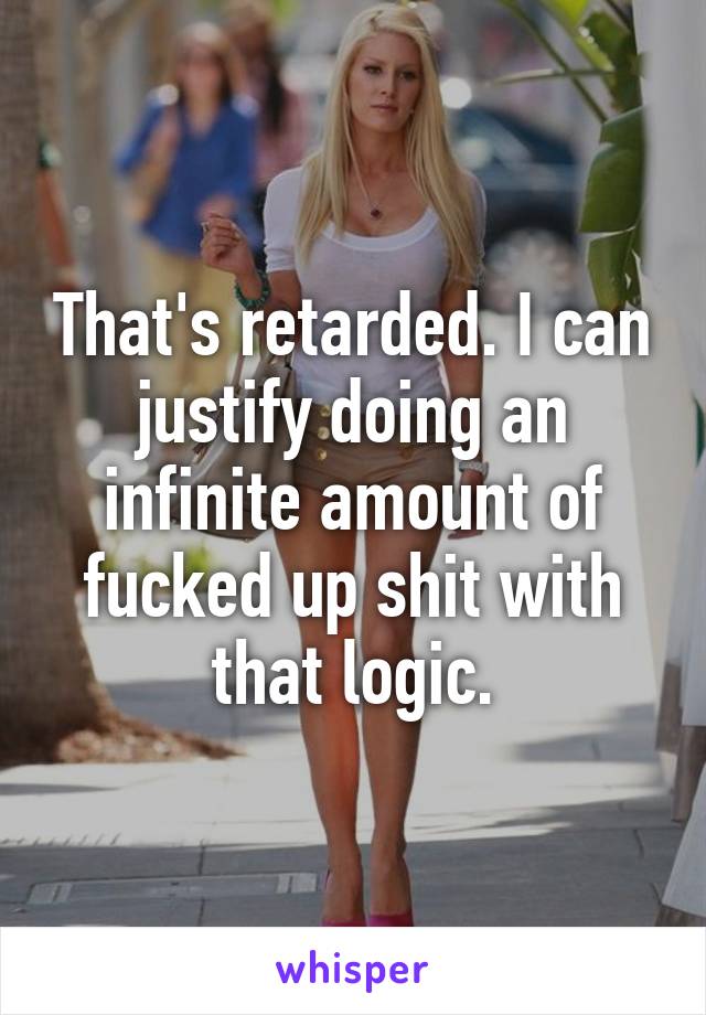 That's retarded. I can justify doing an infinite amount of fucked up shit with that logic.