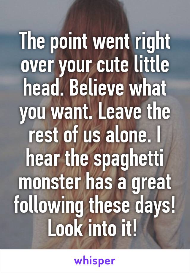 The point went right over your cute little head. Believe what you want. Leave the rest of us alone. I hear the spaghetti monster has a great following these days! Look into it! 