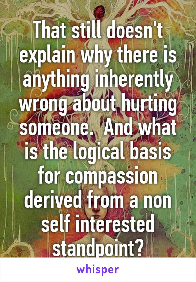 That still doesn't explain why there is anything inherently wrong about hurting someone.  And what is the logical basis for compassion derived from a non self interested standpoint?