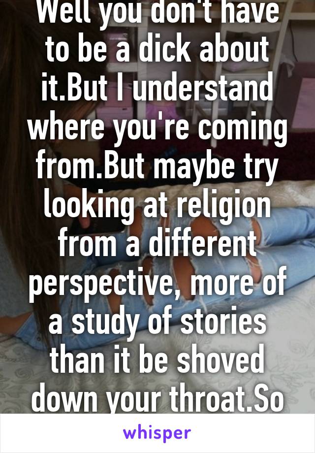 Well you don't have to be a dick about it.But I understand where you're coming from.But maybe try looking at religion from a different perspective, more of a study of stories than it be shoved down your throat.So much you can lear