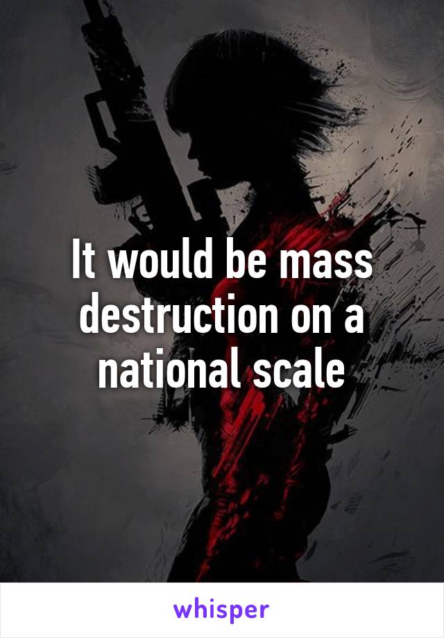 It would be mass destruction on a national scale