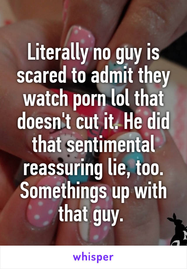 Literally no guy is scared to admit they watch porn lol that doesn't cut it. He did that sentimental reassuring lie, too. Somethings up with that guy. 