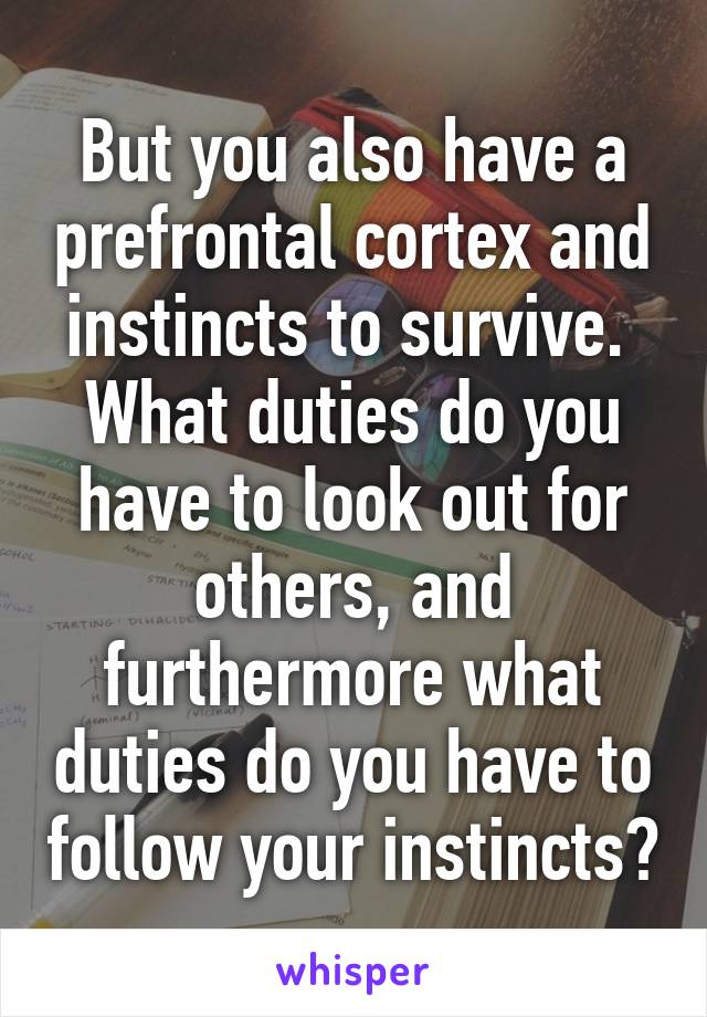 But you also have a prefrontal cortex and instincts to survive.  What duties do you have to look out for others, and furthermore what duties do you have to follow your instincts?