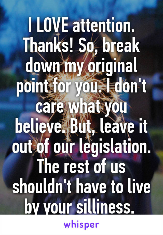 I LOVE attention. Thanks! So, break down my original point for you. I don't care what you believe. But, leave it out of our legislation. The rest of us shouldn't have to live by your silliness. 