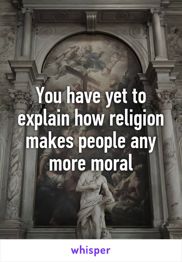 You have yet to explain how religion makes people any more moral