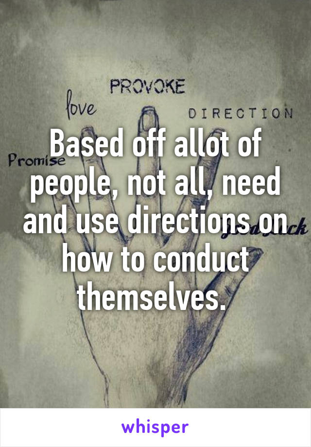 Based off allot of people, not all, need and use directions on how to conduct themselves. 