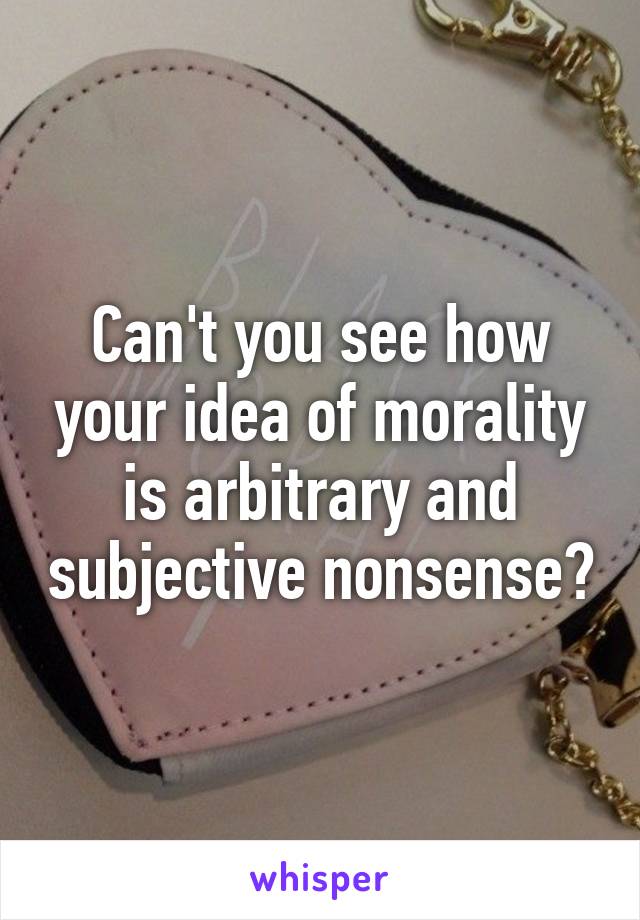 Can't you see how your idea of morality is arbitrary and subjective nonsense?