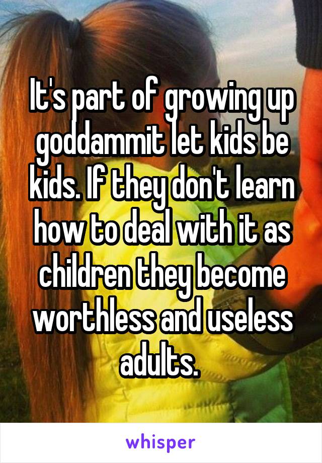 It's part of growing up goddammit let kids be kids. If they don't learn how to deal with it as children they become worthless and useless adults. 