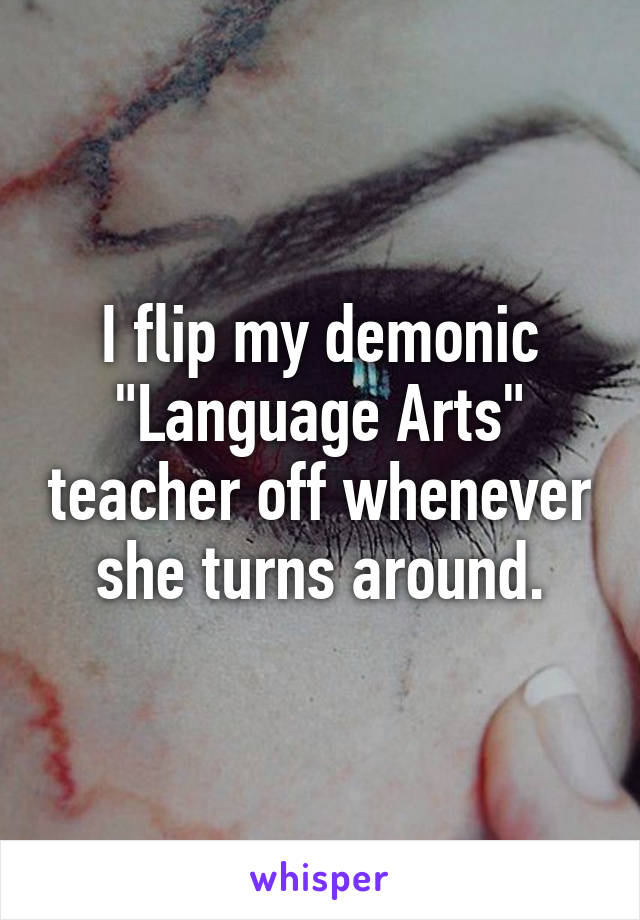 I flip my demonic "Language Arts" teacher off whenever she turns around.