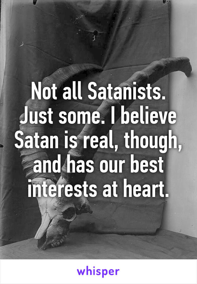 Not all Satanists. Just some. I believe Satan is real, though, and has our best interests at heart.