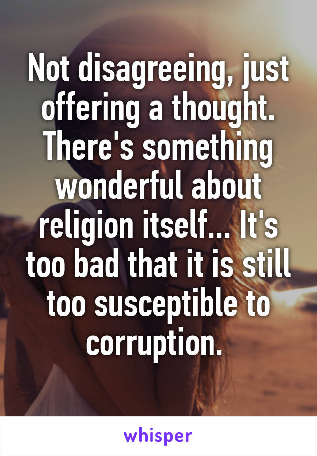 Not disagreeing, just offering a thought. There's something wonderful about religion itself... It's too bad that it is still too susceptible to corruption. 
