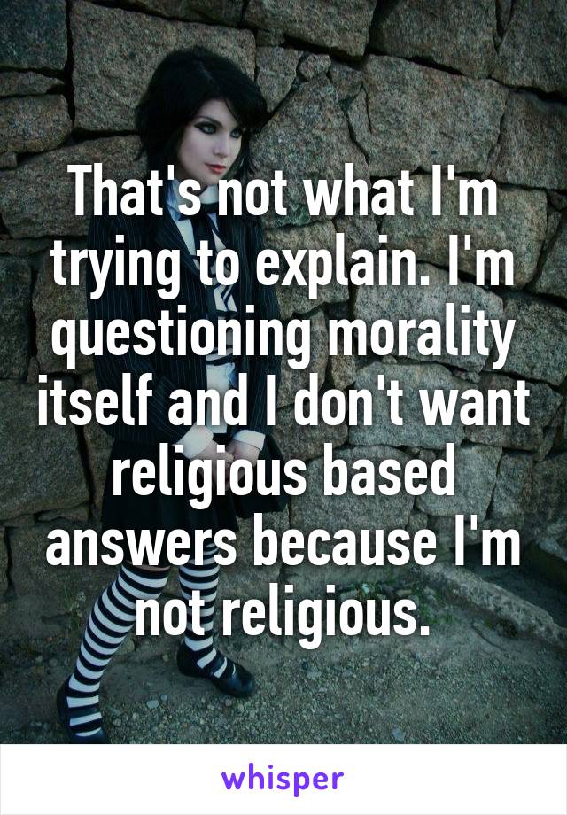 That's not what I'm trying to explain. I'm questioning morality itself and I don't want religious based answers because I'm not religious.