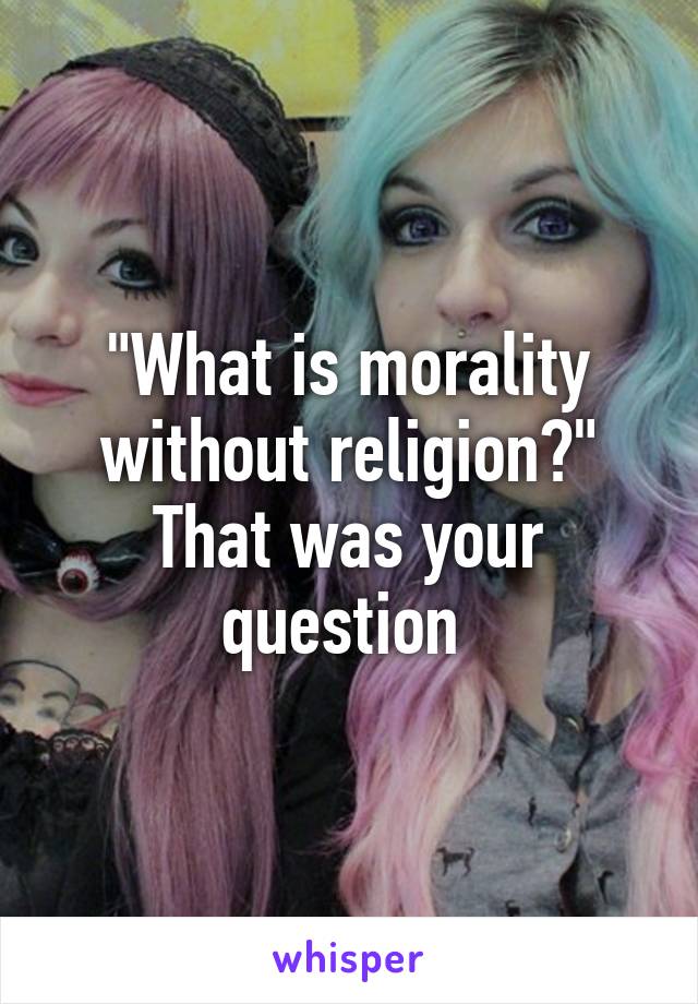 "What is morality without religion?" That was your question 