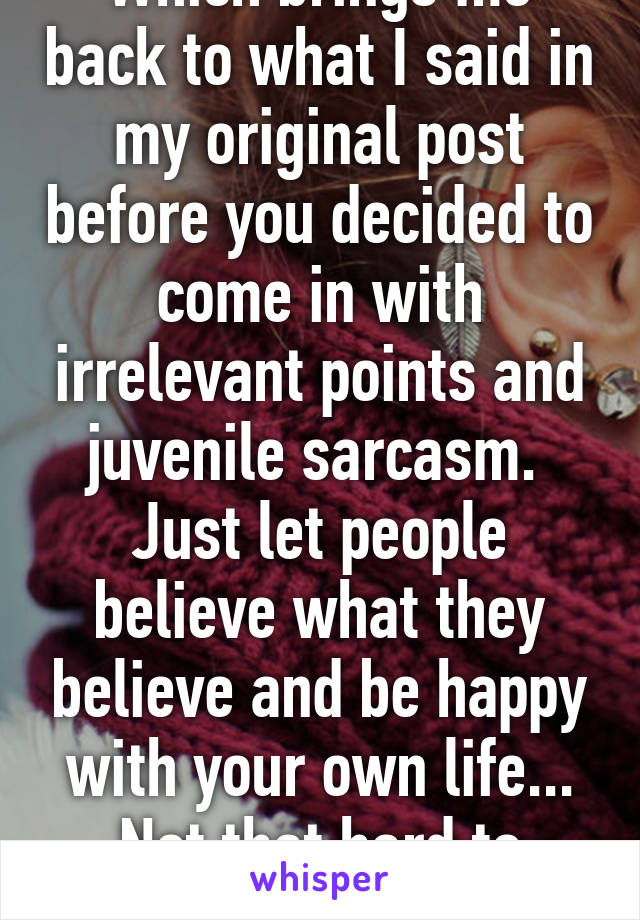 Which brings me back to what I said in my original post before you decided to come in with irrelevant points and juvenile sarcasm. 
Just let people believe what they believe and be happy with your own life... Not that hard to understand.