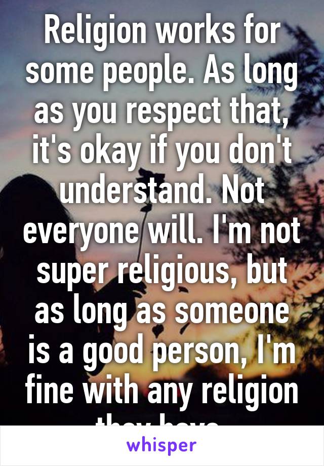 Religion works for some people. As long as you respect that, it's okay if you don't understand. Not everyone will. I'm not super religious, but as long as someone is a good person, I'm fine with any religion they have.