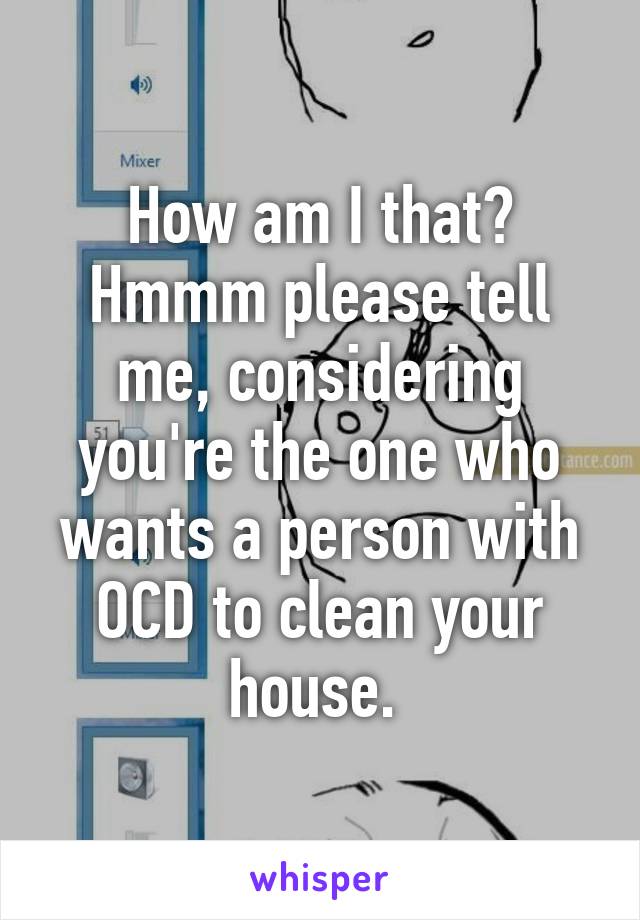 How am I that? Hmmm please tell me, considering you're the one who wants a person with OCD to clean your house. 