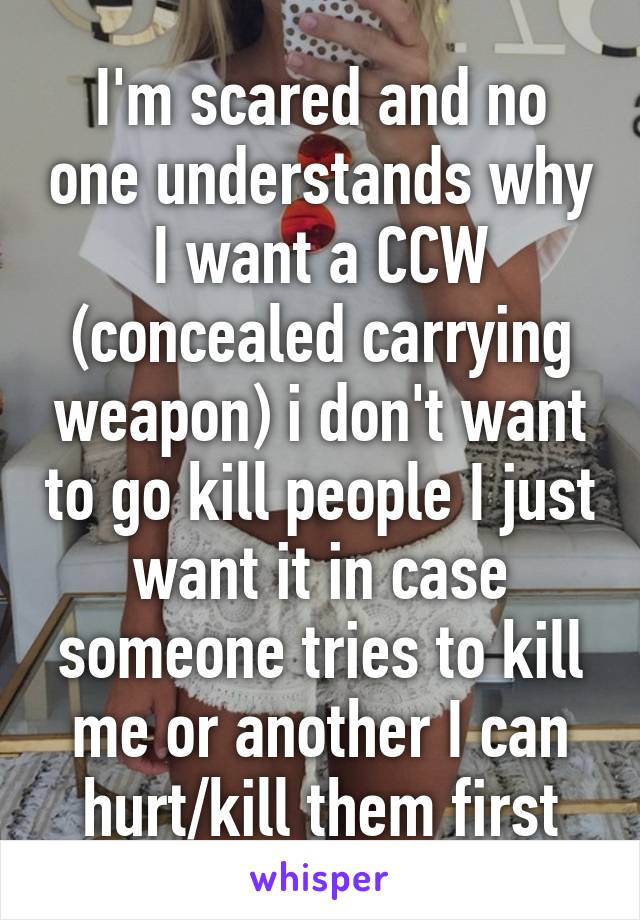 I'm scared and no one understands why I want a CCW (concealed carrying weapon) i don't want to go kill people I just want it in case someone tries to kill me or another I can hurt/kill them first