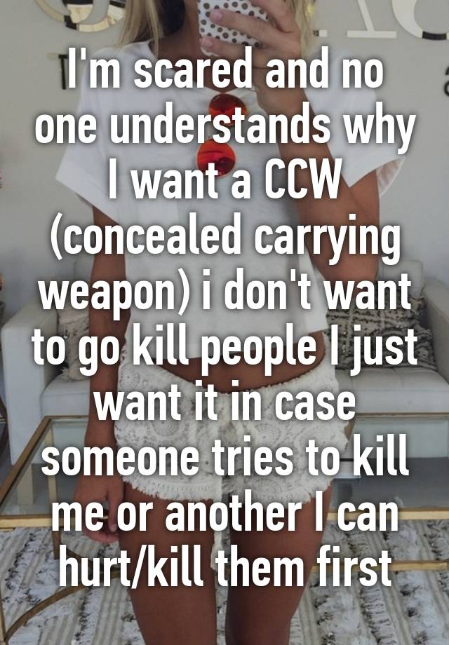 I'm scared and no one understands why I want a CCW (concealed carrying weapon) i don't want to go kill people I just want it in case someone tries to kill me or another I can hurt/kill them first