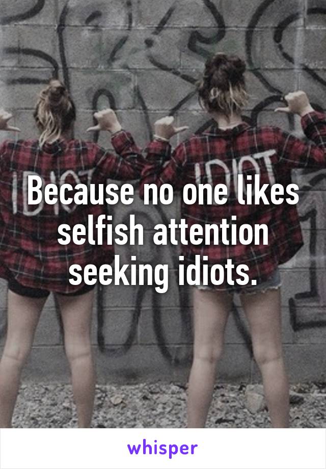 Because no one likes selfish attention seeking idiots.