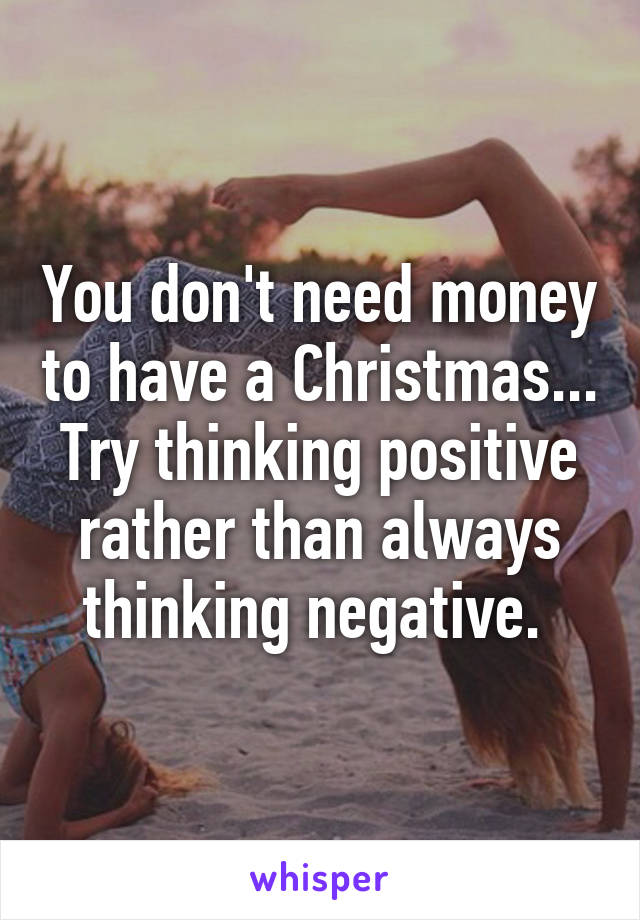 You don't need money to have a Christmas... Try thinking positive rather than always thinking negative. 