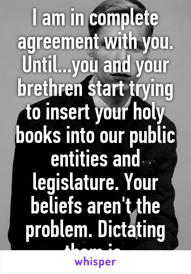 I am in complete agreement with you. Until...you and your brethren start trying to insert your holy books into our public entities and legislature. Your beliefs aren't the problem. Dictating them is.