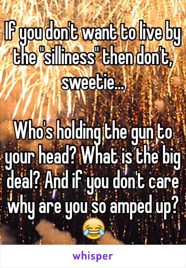 If you don't want to live by the "silliness" then don't, sweetie... 

Who's holding the gun to your head? What is the big deal? And if you don't care why are you so amped up? 😂