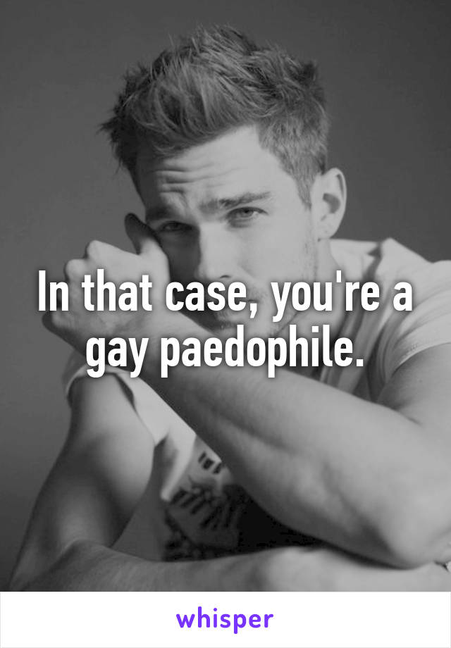 In that case, you're a gay paedophile.