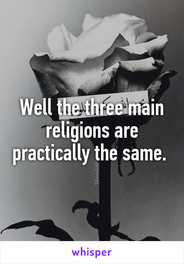 Well the three main religions are practically the same. 