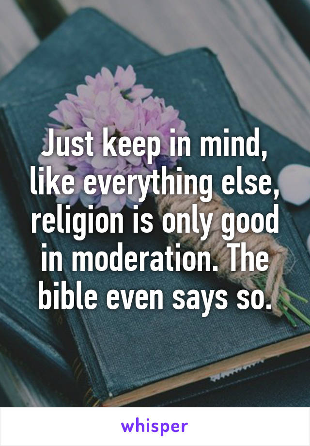 Just keep in mind, like everything else, religion is only good in moderation. The bible even says so.