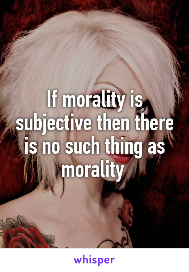 If morality is subjective then there is no such thing as morality 