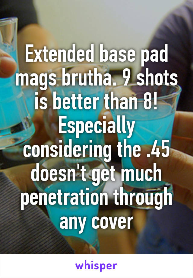 Extended base pad mags brutha. 9 shots is better than 8! Especially considering the .45 doesn't get much penetration through any cover