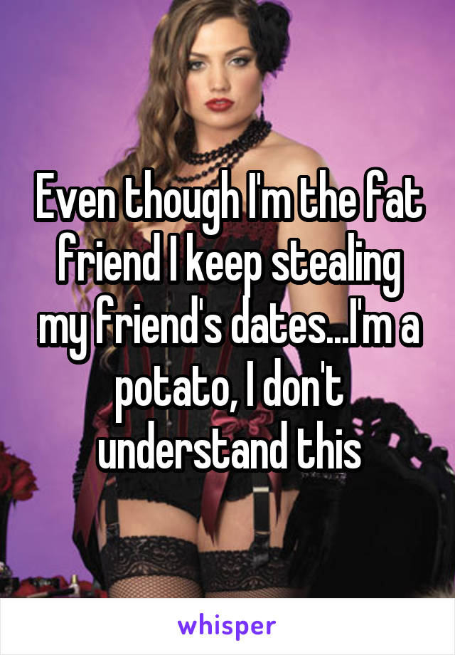 Even though I'm the fat friend I keep stealing my friend's dates...I'm a potato, I don't understand this