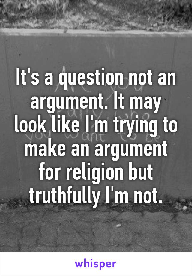 It's a question not an argument. It may look like I'm trying to make an argument for religion but truthfully I'm not.