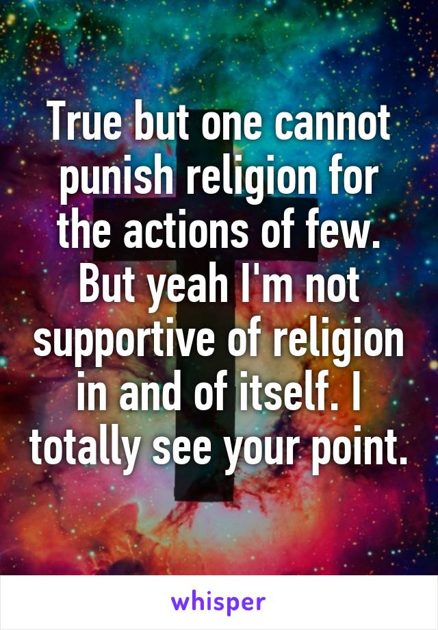 True but one cannot punish religion for the actions of few. But yeah I'm not supportive of religion in and of itself. I totally see your point. 