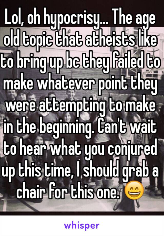 Lol, oh hypocrisy... The age old topic that atheists like to bring up bc they failed to make whatever point they were attempting to make in the beginning. Can't wait to hear what you conjured up this time, I should grab a chair for this one. 😄