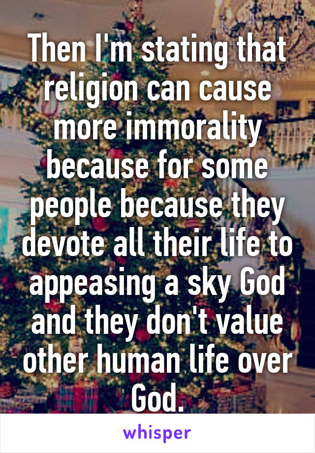 Then I'm stating that religion can cause more immorality because for some people because they devote all their life to appeasing a sky God and they don't value other human life over God.