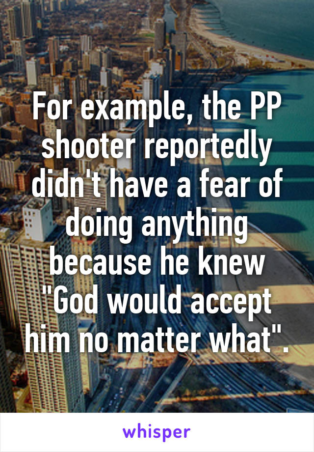 For example, the PP shooter reportedly didn't have a fear of doing anything because he knew "God would accept him no matter what".