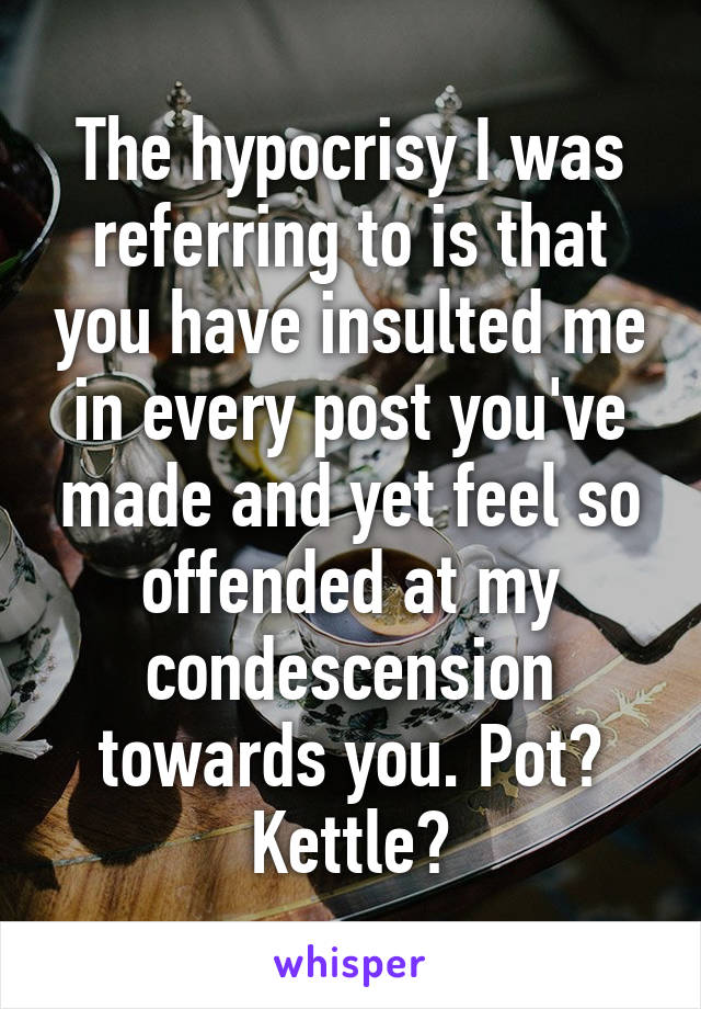 The hypocrisy I was referring to is that you have insulted me in every post you've made and yet feel so offended at my condescension towards you. Pot? Kettle?