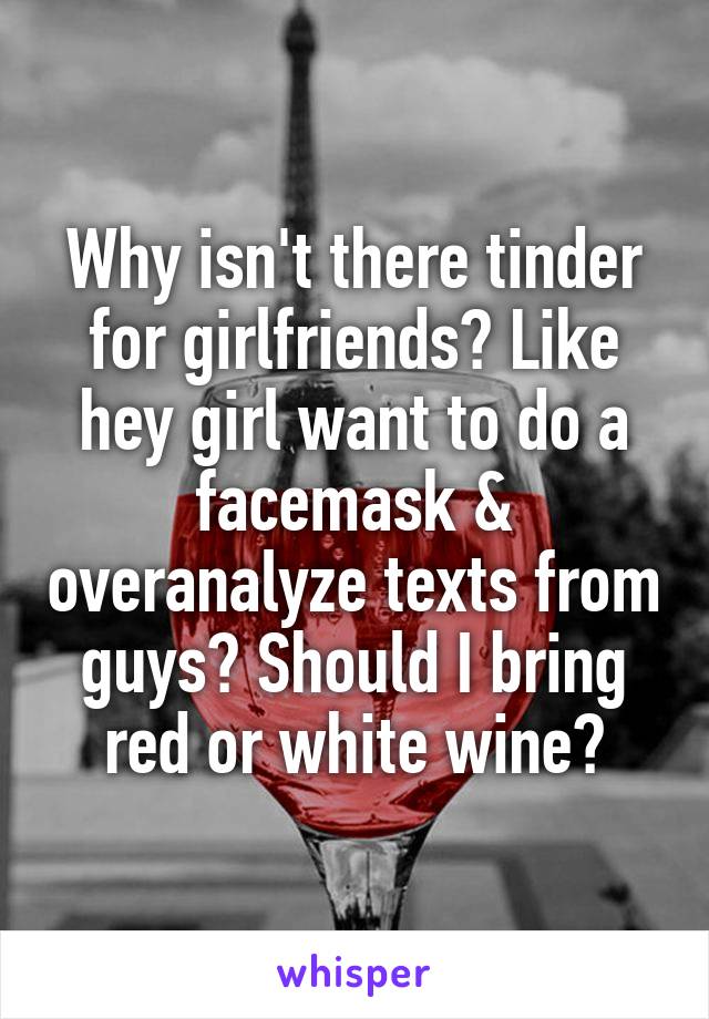 Why isn't there tinder for girlfriends? Like hey girl want to do a facemask & overanalyze texts from guys? Should I bring red or white wine?