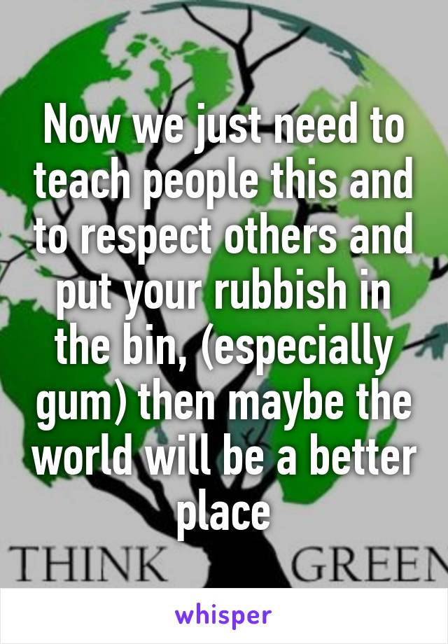 Now we just need to teach people this and to respect others and put your rubbish in the bin, (especially gum) then maybe the world will be a better place