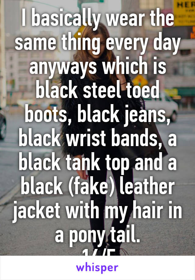 I basically wear the same thing every day anyways which is black steel toed boots, black jeans, black wrist bands, a black tank top and a black (fake) leather jacket with my hair in a pony tail.
16/F