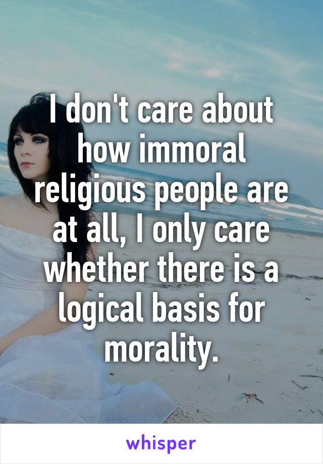 I don't care about how immoral religious people are at all, I only care whether there is a logical basis for morality.