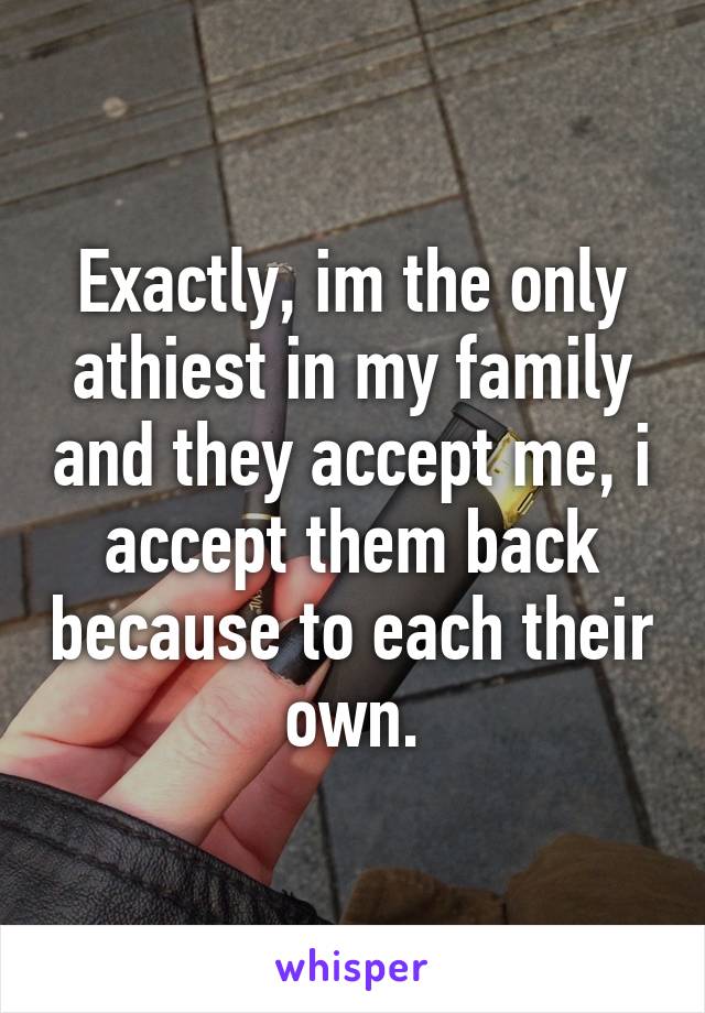 Exactly, im the only athiest in my family and they accept me, i accept them back because to each their own.