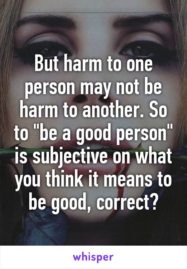 But harm to one person may not be harm to another. So to "be a good person" is subjective on what you think it means to be good, correct?